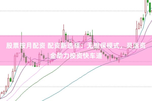 股票按月配资 配资新选择：无担保模式，灵活资金助力投资快车道