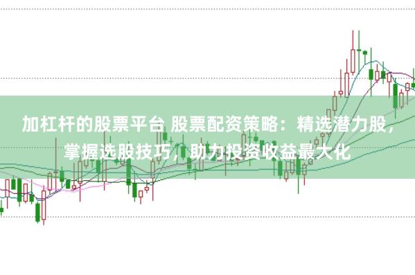 加杠杆的股票平台 股票配资策略：精选潜力股，掌握选股技巧，助力投资收益最大化