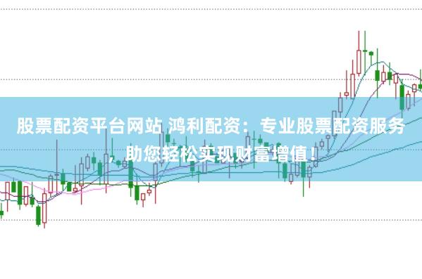 股票配资平台网站 鸿利配资：专业股票配资服务，助您轻松实现财富增值！