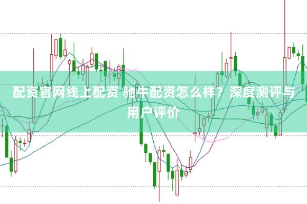 配资官网线上配资 驰牛配资怎么样？深度测评与用户评价