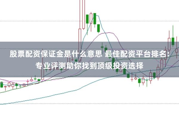 股票配资保证金是什么意思 最佳配资平台排名：专业评测助你找到顶级投资选择