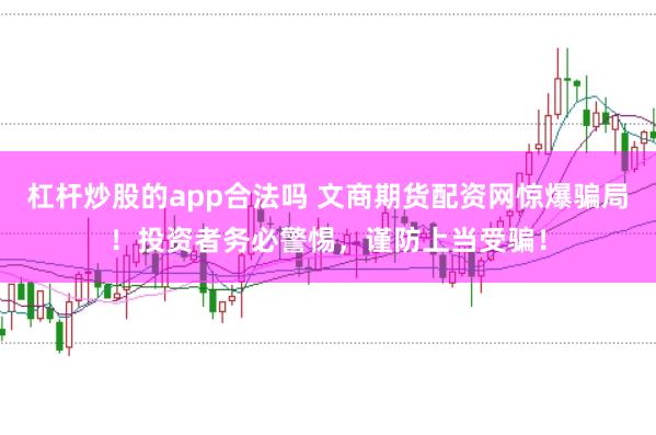 杠杆炒股的app合法吗 文商期货配资网惊爆骗局！投资者务必警惕，谨防上当受骗！