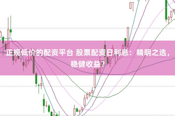 正规低价的配资平台 股票配资日利息：精明之选，稳健收益？