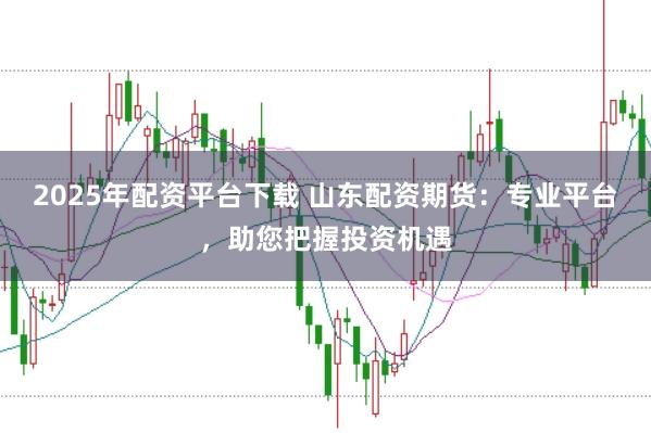 2025年配资平台下载 山东配资期货：专业平台，助您把握投资机遇