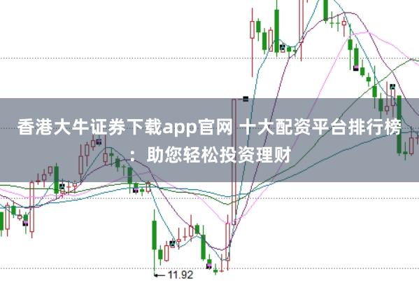 香港大牛证券下载app官网 十大配资平台排行榜：助您轻松投资理财