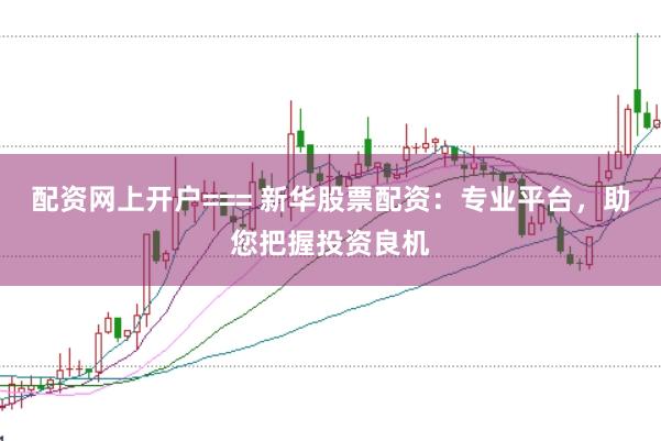 配资网上开户=== 新华股票配资：专业平台，助您把握投资良机
