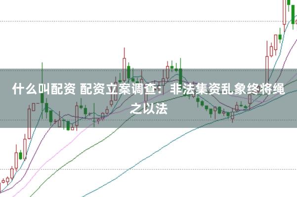 什么叫配资 配资立案调查：非法集资乱象终将绳之以法