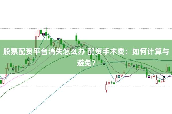 股票配资平台消失怎么办 配资手术费：如何计算与避免？