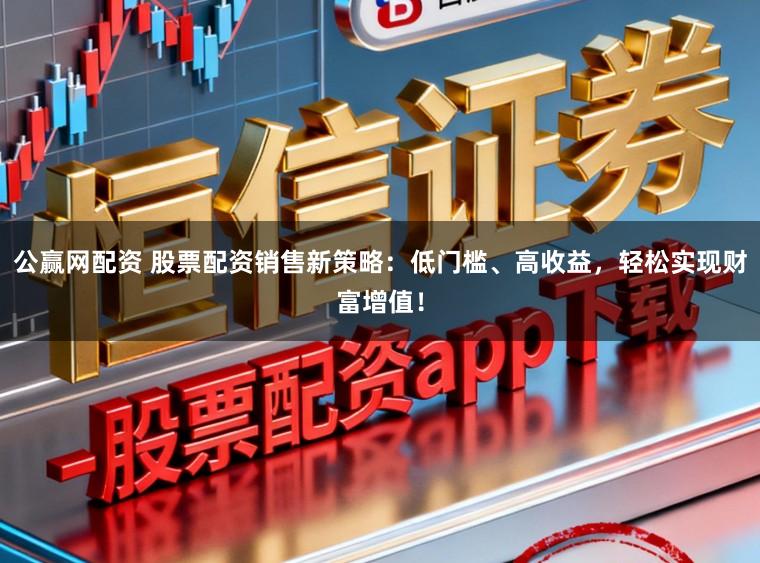 公赢网配资 股票配资销售新策略：低门槛、高收益，轻松实现财富增值！