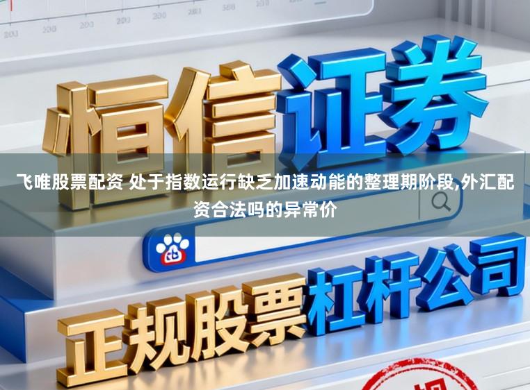 飞唯股票配资 处于指数运行缺乏加速动能的整理期阶段，外汇配资合法吗的异常价