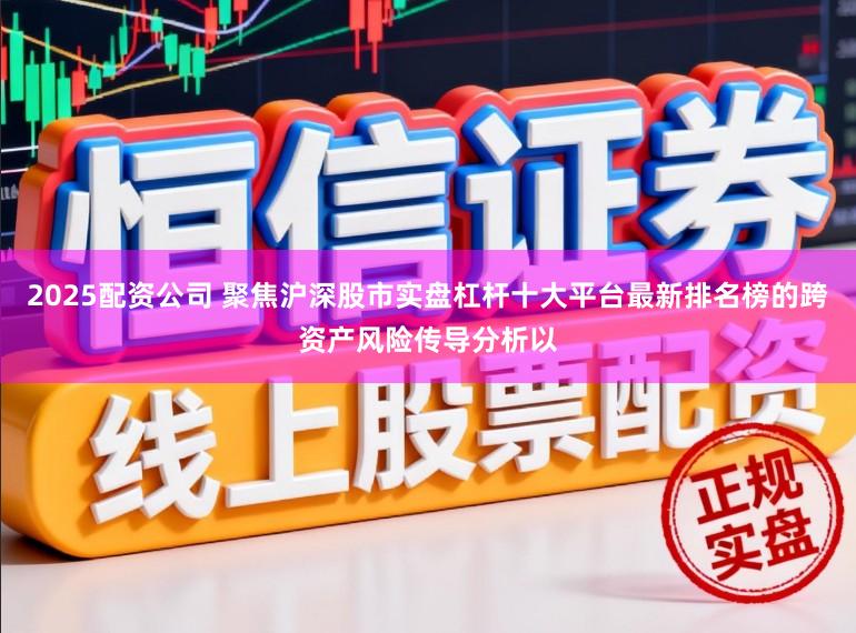 2025配资公司 聚焦沪深股市实盘杠杆十大平台最新排名榜的跨资产风险传导分析以