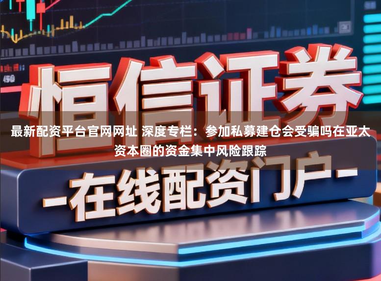最新配资平台官网网址 深度专栏：参加私募建仓会受骗吗在亚太资本圈的资金集中风险跟踪