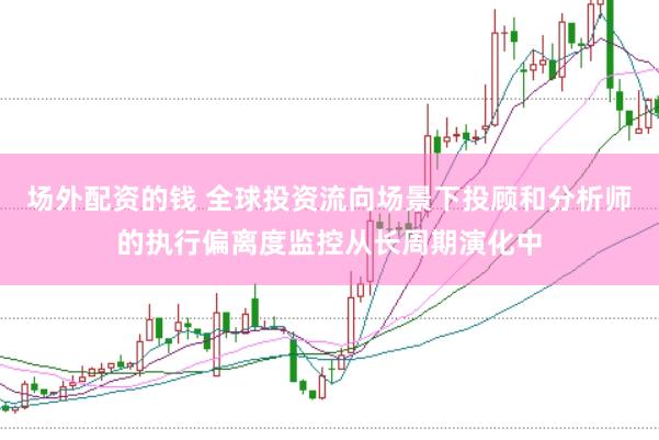 场外配资的钱 全球投资流向场景下投顾和分析师的执行偏离度监控从长周期演化中