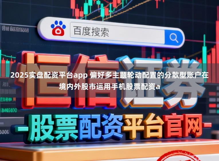 2025实盘配资平台app 偏好多主题轮动配置的分散型账户在境内外股市运用手机股票配资a