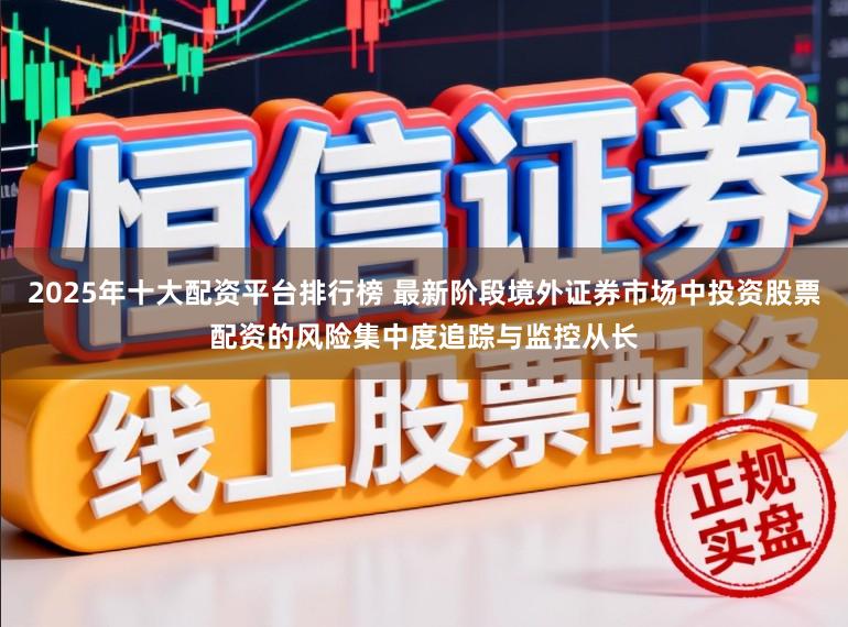 2025年十大配资平台排行榜 最新阶段境外证券市场中投资股票配资的风险集中度追踪与监控从长