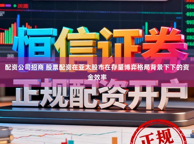 配资公司招商 股票配资在亚太股市在存量博弈格局背景下下的资金效率