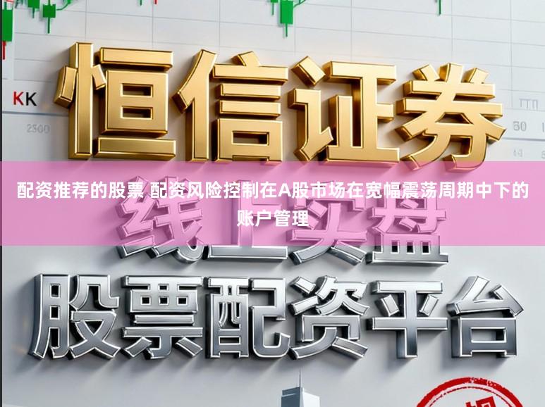 配资推荐的股票 配资风险控制在A股市场在宽幅震荡周期中下的账户管理
