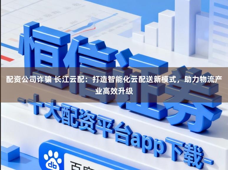 配资公司诈骗 长江云配:打造智能化云配送新模式,助力物流产业高效升级