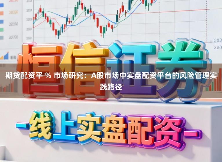 期货配资平 % 市场研究：A股市场中实盘配资平台的风险管理实践路径