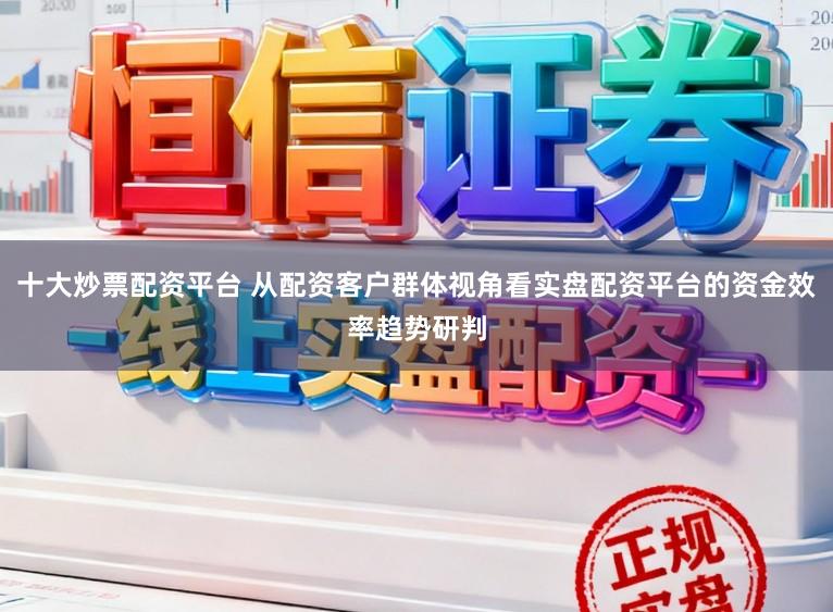 十大炒票配资平台 从配资客户群体视角看实盘配资平台的资金效率趋势研判