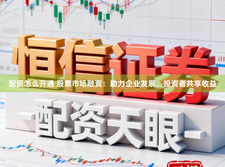 配资怎么开通 股票市场融资：助力企业发展，投资者共享收益