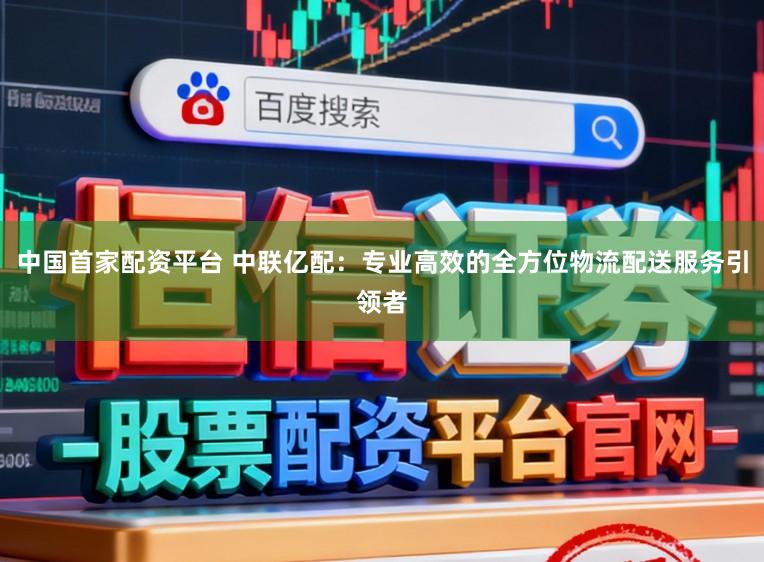 中国首家配资平台 中联亿配：专业高效的全方位物流配送服务引领者